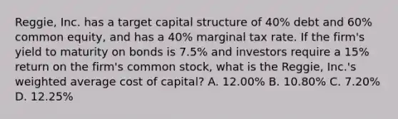 Reggie, Inc. has a target capital structure of 40% debt and 60% common equity, and has a 40% marginal tax rate. If the firm's yield to maturity on bonds is 7.5% and investors require a 15% return on the firm's common stock, what is the Reggie, Inc.'s weighted average cost of capital? A. 12.00% B. 10.80% C. 7.20% D. 12.25%