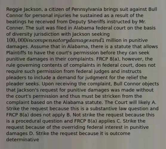 Reggie Jackson, a citizen of Pennsylvania brings suit against Bull Connor for personal injuries he sustained as a result of the beatings he received from Deputy Sheriffs instructed by Mr. Conner. The suit was filed in Alabama federal court on the basis of diversity jurisdiction with Jackson seeking 100,000 in compensatory damages and1 million in punitive damages. Assume that in Alabama, there is a statute that allows Plaintiffs to have the court's permission before they can seek punitive damages in their complaints. FRCP 8(a), however, the rule governing contents of complaints in federal court, does not require such permission from federal judges and instructs pleaders to include a demand for judgment for the relief the pleader seeks. Upon receiving the complaint, Bull Connor objects that Jackson's request for punitive damages was made without the court's permission and thus must be stricken from the complaint based on the Alabama statute. The Court will likely A. Strike the request because this is a substantive law question and FRCP 8(a) does not apply B. Not strike the request because this is a procedural question and FRCP 8(a) applies C. Strike the request because of the overriding federal interest in punitive damages D. Strike the request because it is outcome determinative