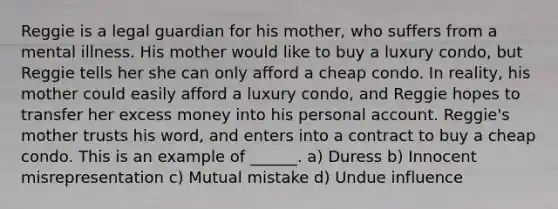 Reggie is a legal guardian for his mother, who suffers from a mental illness. His mother would like to buy a luxury condo, but Reggie tells her she can only afford a cheap condo. In reality, his mother could easily afford a luxury condo, and Reggie hopes to transfer her excess money into his personal account. Reggie's mother trusts his word, and enters into a contract to buy a cheap condo. This is an example of ______. a) Duress b) Innocent misrepresentation c) Mutual mistake d) Undue influence