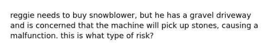 reggie needs to buy snowblower, but he has a gravel driveway and is concerned that the machine will pick up stones, causing a malfunction. this is what type of risk?