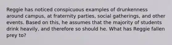 Reggie has noticed conspicuous examples of drunkenness around campus, at fraternity parties, social gatherings, and other events. Based on this, he assumes that the majority of students drink heavily, and therefore so should he. What has Reggie fallen prey to?