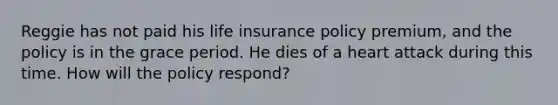 Reggie has not paid his life insurance policy premium, and the policy is in the grace period. He dies of a heart attack during this time. How will the policy respond?