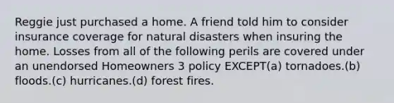 Reggie just purchased a home. A friend told him to consider insurance coverage for natural disasters when insuring the home. Losses from all of the following perils are covered under an unendorsed Homeowners 3 policy EXCEPT(a) tornadoes.(b) floods.(c) hurricanes.(d) forest fires.