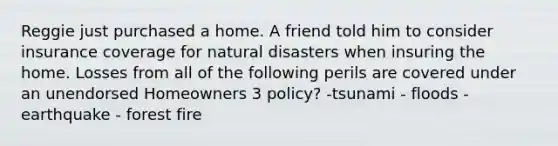 Reggie just purchased a home. A friend told him to consider insurance coverage for natural disasters when insuring the home. Losses from all of the following perils are covered under an unendorsed Homeowners 3 policy? -tsunami - floods - earthquake - forest fire