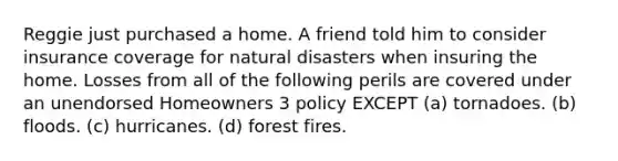 Reggie just purchased a home. A friend told him to consider insurance coverage for natural disasters when insuring the home. Losses from all of the following perils are covered under an unendorsed Homeowners 3 policy EXCEPT (a) tornadoes. (b) floods. (c) hurricanes. (d) forest fires.