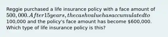 Reggie purchased a life insurance policy with a face amount of 500,000. After 15 years, the cash value has accumulated to100,000 and the policy's face amount has become 600,000. Which type of life insurance policy is this?