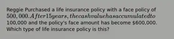 Reggie Purchased a life insurance policy with a face policy of 500,000. After 15 years, the cash value has accumulated to100,000 and the policy's face amount has become 600,000. Which type of life insurance policy is this?