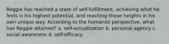 Reggie has reached a state of self-fulfillment, achieving what he feels is his highest potential, and reaching those heights in his own unique way. According to the humanist perspective, what has Reggie attained? a. self-actualization b. personal agency c. social awareness d. self-efficacy