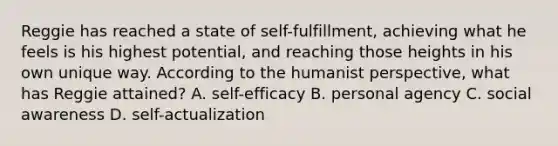 Reggie has reached a state of self-fulfillment, achieving what he feels is his highest potential, and reaching those heights in his own unique way. According to the humanist perspective, what has Reggie attained? A. self-efficacy B. personal agency C. social awareness D. self-actualization