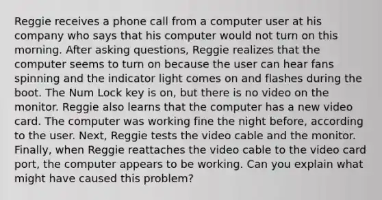 Reggie receives a phone call from a computer user at his company who says that his computer would not turn on this morning. After asking questions, Reggie realizes that the computer seems to turn on because the user can hear fans spinning and the indicator light comes on and flashes during the boot. The Num Lock key is on, but there is no video on the monitor. Reggie also learns that the computer has a new video card. The computer was working fine the night before, according to the user. Next, Reggie tests the video cable and the monitor. Finally, when Reggie reattaches the video cable to the video card port, the computer appears to be working. Can you explain what might have caused this problem?