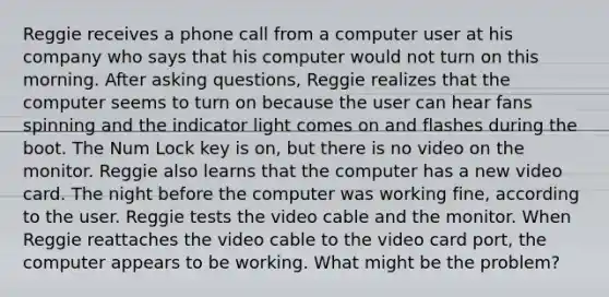 Reggie receives a phone call from a computer user at his company who says that his computer would not turn on this morning. After asking questions, Reggie realizes that the computer seems to turn on because the user can hear fans spinning and the indicator light comes on and flashes during the boot. The Num Lock key is on, but there is no video on the monitor. Reggie also learns that the computer has a new video card. The night before the computer was working fine, according to the user. Reggie tests the video cable and the monitor. When Reggie reattaches the video cable to the video card port, the computer appears to be working. What might be the problem?