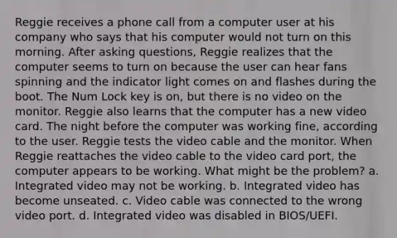 Reggie receives a phone call from a computer user at his company who says that his computer would not turn on this morning. After asking questions, Reggie realizes that the computer seems to turn on because the user can hear fans spinning and the indicator light comes on and flashes during the boot. The Num Lock key is on, but there is no video on the monitor. Reggie also learns that the computer has a new video card. The night before the computer was working fine, according to the user. Reggie tests the video cable and the monitor. When Reggie reattaches the video cable to the video card port, the computer appears to be working. What might be the problem? a. Integrated video may not be working. b. Integrated video has become unseated. c. Video cable was connected to the wrong video port. d. Integrated video was disabled in BIOS/UEFI.