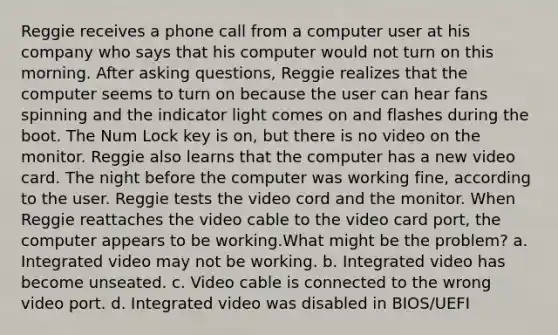 Reggie receives a phone call from a computer user at his company who says that his computer would not turn on this morning. After asking questions, Reggie realizes that the computer seems to turn on because the user can hear fans spinning and the indicator light comes on and flashes during the boot. The Num Lock key is on, but there is no video on the monitor. Reggie also learns that the computer has a new video card. The night before the computer was working fine, according to the user. Reggie tests the video cord and the monitor. When Reggie reattaches the video cable to the video card port, the computer appears to be working.What might be the problem? a. Integrated video may not be working. b. Integrated video has become unseated. c. Video cable is connected to the wrong video port. d. Integrated video was disabled in BIOS/UEFI