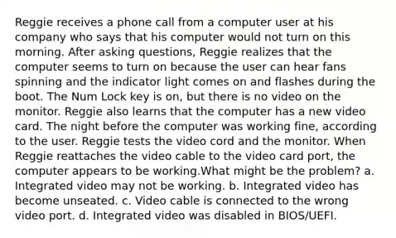 Reggie receives a phone call from a computer user at his company who says that his computer would not turn on this morning. After asking questions, Reggie realizes that the computer seems to turn on because the user can hear fans spinning and the indicator light comes on and flashes during the boot. The Num Lock key is on, but there is no video on the monitor. Reggie also learns that the computer has a new video card. The night before the computer was working fine, according to the user. Reggie tests the video cord and the monitor. When Reggie reattaches the video cable to the video card port, the computer appears to be working.What might be the problem? a. Integrated video may not be working. b. Integrated video has become unseated. c. Video cable is connected to the wrong video port. d. Integrated video was disabled in BIOS/UEFI.