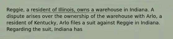 Reggie, a resident of Illinois, owns a warehouse in Indiana. A dispute arises over the ownership of the warehouse with Arlo, a resident of Kentucky, Arlo files a suit against Reggie in Indiana. Regarding the suit, Indiana has