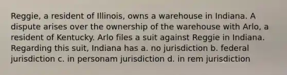 Reggie, a resident of Illinois, owns a warehouse in Indiana. A dispute arises over the ownership of the warehouse with Arlo, a resident of Kentucky. Arlo files a suit against Reggie in Indiana. Regarding this suit, Indiana has a. no jurisdiction b. federal jurisdiction c. in personam jurisdiction d. in rem jurisdiction