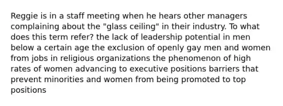 Reggie is in a staff meeting when he hears other managers complaining about the "glass ceiling" in their industry. To what does this term refer? the lack of leadership potential in men below a certain age the exclusion of openly gay men and women from jobs in religious organizations the phenomenon of high rates of women advancing to executive positions barriers that prevent minorities and women from being promoted to top positions