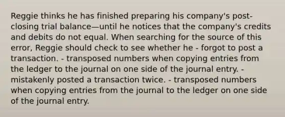 Reggie thinks he has finished preparing his company's post-closing trial balance—until he notices that the company's credits and debits do not equal. When searching for the source of this error, Reggie should check to see whether he - forgot to post a transaction. - transposed numbers when copying entries from the ledger to the journal on one side of the journal entry. - mistakenly posted a transaction twice. - transposed numbers when copying entries from the journal to the ledger on one side of the journal entry.