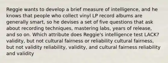 Reggie wants to develop a brief measure of intelligence, and he knows that people who collect vinyl LP record albums are generally smart, so he devises a set of five questions that ask about recording techniques, mastering labs, years of release, and so on. Which attribute does Reggie's intelligence test LACK? validity, but not cultural fairness or reliability cultural fairness, but not validity reliability, validity, and cultural fairness reliability and validity