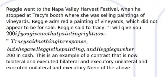 Reggie went to the Napa Valley Harvest Festival, when he stopped at Tracy's booth where she was selling paintings of vineyards. Reggie admired a painting of vineyards, which did not appear to be for sale. Reggie said to Tracy, "I will give you 200 if you give me that painting right now." Tracy said nothing in response, but she gave Reggie the painting, and Reggie gave her200 in cash. This is an example of a contract that is now: bilateral and executed bilateral and executory unilateral and executed unilateral and executory None of the above