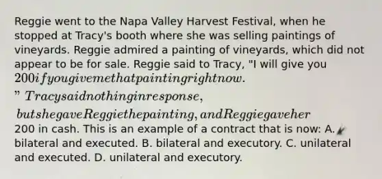 Reggie went to the Napa Valley Harvest Festival, when he stopped at Tracy's booth where she was selling paintings of vineyards. Reggie admired a painting of vineyards, which did not appear to be for sale. Reggie said to Tracy, "I will give you 200 if you give me that painting right now." Tracy said nothing in response, but she gave Reggie the painting, and Reggie gave her200 in cash. This is an example of a contract that is now: A. bilateral and executed. B. bilateral and executory. C. unilateral and executed. D. unilateral and executory.