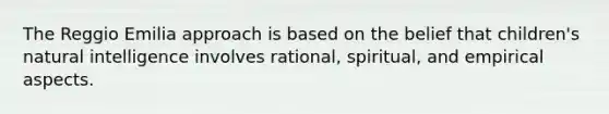 The Reggio Emilia approach is based on the belief that children's natural intelligence involves rational, spiritual, and empirical aspects.