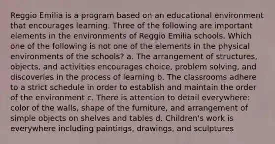 Reggio Emilia is a program based on an educational environment that encourages learning. Three of the following are important elements in the environments of Reggio Emilia schools. Which one of the following is not one of the elements in the physical environments of the schools? a. The arrangement of structures, objects, and activities encourages choice, problem solving, and discoveries in the process of learning b. The classrooms adhere to a strict schedule in order to establish and maintain the order of the environment c. There is attention to detail everywhere: color of the walls, shape of the furniture, and arrangement of simple objects on shelves and tables d. Children's work is everywhere including paintings, drawings, and sculptures