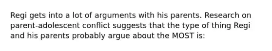 Regi gets into a lot of arguments with his parents. Research on parent-adolescent conflict suggests that the type of thing Regi and his parents probably argue about the MOST is: