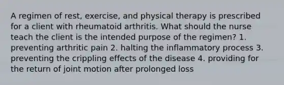 A regimen of rest, exercise, and physical therapy is prescribed for a client with rheumatoid arthritis. What should the nurse teach the client is the intended purpose of the regimen? 1. preventing arthritic pain 2. halting the inflammatory process 3. preventing the crippling effects of the disease 4. providing for the return of joint motion after prolonged loss