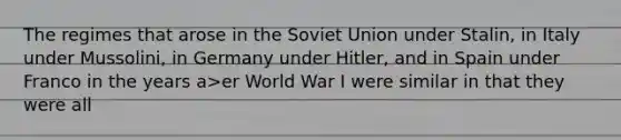 The regimes that arose in the Soviet Union under Stalin, in Italy under Mussolini, in Germany under Hitler, and in Spain under Franco in the years a>er World War I were similar in that they were all