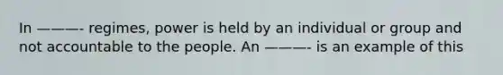 In ———- regimes, power is held by an individual or group and not accountable to the people. An ———- is an example of this