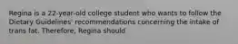 Regina is a 22-year-old college student who wants to follow the Dietary Guidelines' recommendations concerning the intake of trans fat. Therefore, Regina should