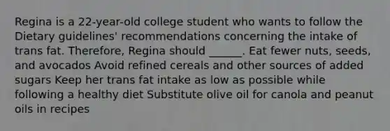 Regina is a 22-year-old college student who wants to follow the Dietary guidelines' recommendations concerning the intake of trans fat. Therefore, Regina should ______. Eat fewer nuts, seeds, and avocados Avoid refined cereals and other sources of added sugars Keep her trans fat intake as low as possible while following a healthy diet Substitute olive oil for canola and peanut oils in recipes