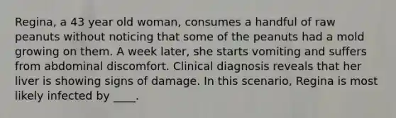 Regina, a 43 year old woman, consumes a handful of raw peanuts without noticing that some of the peanuts had a mold growing on them. A week later, she starts vomiting and suffers from abdominal discomfort. Clinical diagnosis reveals that her liver is showing signs of damage. In this scenario, Regina is most likely infected by ____.