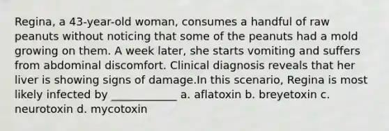 Regina, a 43-year-old woman, consumes a handful of raw peanuts without noticing that some of the peanuts had a mold growing on them. A week later, she starts vomiting and suffers from abdominal discomfort. Clinical diagnosis reveals that her liver is showing signs of damage.In this scenario, Regina is most likely infected by ____________ a. aflatoxin b. breyetoxin c. neurotoxin d. mycotoxin