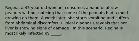 Regina, a 43-year-old woman, consumes a handful of raw peanuts without noticing that some of the peanuts had a mold growing on them. A week later, she starts vomiting and suffers from abdominal discomfort. Clinical diagnosis reveals that her liver is showing signs of damage . In this scenario, Regina is most likely infected by _____.