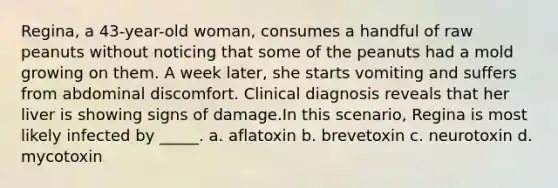 Regina, a 43-year-old woman, consumes a handful of raw peanuts without noticing that some of the peanuts had a mold growing on them. A week later, she starts vomiting and suffers from abdominal discomfort. Clinical diagnosis reveals that her liver is showing signs of damage.In this scenario, Regina is most likely infected by _____. a. aflatoxin b. brevetoxin c. neurotoxin d. mycotoxin