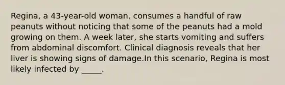 Regina, a 43-year-old woman, consumes a handful of raw peanuts without noticing that some of the peanuts had a mold growing on them. A week later, she starts vomiting and suffers from abdominal discomfort. Clinical diagnosis reveals that her liver is showing signs of damage.In this scenario, Regina is most likely infected by _____.