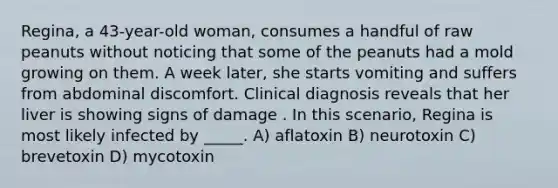 Regina, a 43-year-old woman, consumes a handful of raw peanuts without noticing that some of the peanuts had a mold growing on them. A week later, she starts vomiting and suffers from abdominal discomfort. Clinical diagnosis reveals that her liver is showing signs of damage . In this scenario, Regina is most likely infected by _____. A) aflatoxin B) neurotoxin C) brevetoxin D) mycotoxin