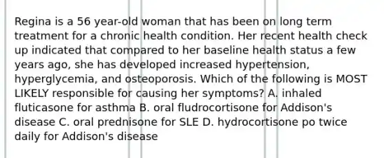 Regina is a 56 year-old woman that has been on long term treatment for a chronic health condition. Her recent health check up indicated that compared to her baseline health status a few years ago, she has developed increased hypertension, hyperglycemia, and osteoporosis. Which of the following is MOST LIKELY responsible for causing her symptoms? A. inhaled fluticasone for asthma B. oral fludrocortisone for Addison's disease C. oral prednisone for SLE D. hydrocortisone po twice daily for Addison's disease