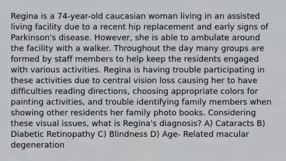 Regina is a 74-year-old caucasian woman living in an assisted living facility due to a recent hip replacement and early signs of Parkinson's disease. However, she is able to ambulate around the facility with a walker. Throughout the day many groups are formed by staff members to help keep the residents engaged with various activities. Regina is having trouble participating in these activities due to central vision loss causing her to have difficulties reading directions, choosing appropriate colors for painting activities, and trouble identifying family members when showing other residents her family photo books. Considering these visual issues, what is Regina's diagnosis? A) Cataracts B) Diabetic Retinopathy C) Blindness D) Age- Related macular degeneration