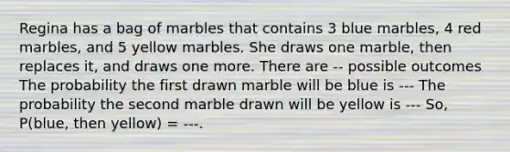 Regina has a bag of marbles that contains 3 blue marbles, 4 red marbles, and 5 yellow marbles. She draws one marble, then replaces it, and draws one more. There are -- possible outcomes The probability the first drawn marble will be blue is --- The probability the second marble drawn will be yellow is --- So, P(blue, then yellow) = ---.