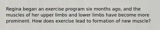 Regina began an exercise program six months ago, and the muscles of her upper limbs and lower limbs have become more prominent. How does exercise lead to formation of new muscle?