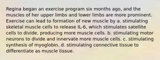 Regina began an exercise program six months ago, and the muscles of her <a href='https://www.questionai.com/knowledge/kJyXBSF4I2-upper-limb' class='anchor-knowledge'>upper limb</a>s and lower limbs are more prominent. Exercise can lead to formation of new muscle by a. stimulating skeletal muscle cells to release IL-6, which stimulates satellite cells to divide, producing more muscle cells. b. stimulating motor neurons to divide and innervate more muscle cells. c. stimulating synthesis of myoglobin. d. stimulating <a href='https://www.questionai.com/knowledge/kYDr0DHyc8-connective-tissue' class='anchor-knowledge'>connective tissue</a> to differentiate as <a href='https://www.questionai.com/knowledge/kMDq0yZc0j-muscle-tissue' class='anchor-knowledge'>muscle tissue</a>.