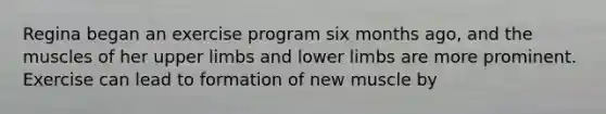 Regina began an exercise program six months ago, and the muscles of her upper limbs and lower limbs are more prominent. Exercise can lead to formation of new muscle by