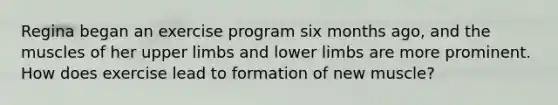 Regina began an exercise program six months ago, and the muscles of her <a href='https://www.questionai.com/knowledge/kJyXBSF4I2-upper-limb' class='anchor-knowledge'>upper limb</a>s and <a href='https://www.questionai.com/knowledge/kF4ILRdZqC-lower-limb' class='anchor-knowledge'>lower limb</a>s are more prominent. How does exercise lead to formation of new muscle?