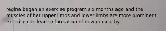 regina began an exercise program six months ago and the muscles of her upper limbs and lower limbs are more prominent. exercise can lead to formation of new muscle by