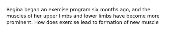 Regina began an exercise program six months ago, and the muscles of her upper limbs and lower limbs have become more prominent. How does exercise lead to formation of new muscle