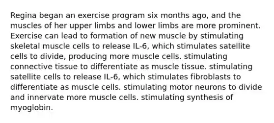 Regina began an exercise program six months ago, and the muscles of her upper limbs and lower limbs are more prominent. Exercise can lead to formation of new muscle by stimulating skeletal muscle cells to release IL-6, which stimulates satellite cells to divide, producing more muscle cells. stimulating connective tissue to differentiate as muscle tissue. stimulating satellite cells to release IL-6, which stimulates fibroblasts to differentiate as muscle cells. stimulating motor neurons to divide and innervate more muscle cells. stimulating synthesis of myoglobin.