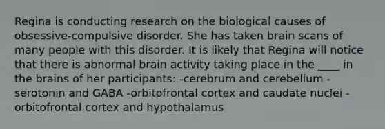 Regina is conducting research on the biological causes of obsessive-compulsive disorder. She has taken brain scans of many people with this disorder. It is likely that Regina will notice that there is abnormal brain activity taking place in the ____ in the brains of her participants: -cerebrum and cerebellum -serotonin and GABA -orbitofrontal cortex and caudate nuclei -orbitofrontal cortex and hypothalamus